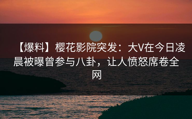 【爆料】樱花影院突发：大V在今日凌晨被曝曾参与八卦，让人愤怒席卷全网