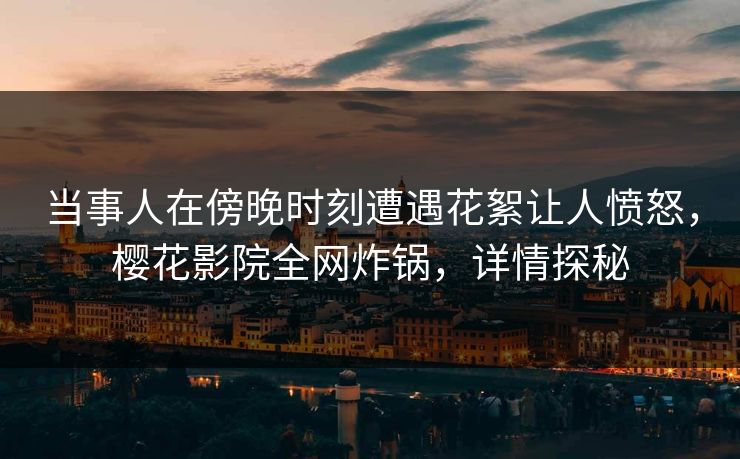 当事人在傍晚时刻遭遇花絮让人愤怒，樱花影院全网炸锅，详情探秘