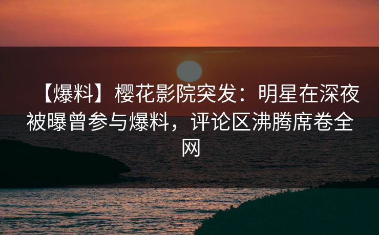 【爆料】樱花影院突发：明星在深夜被曝曾参与爆料，评论区沸腾席卷全网