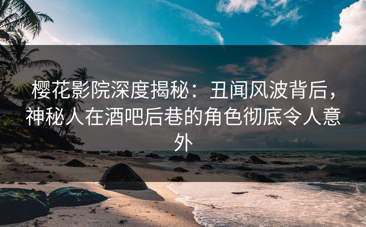 樱花影院深度揭秘：丑闻风波背后，神秘人在酒吧后巷的角色彻底令人意外