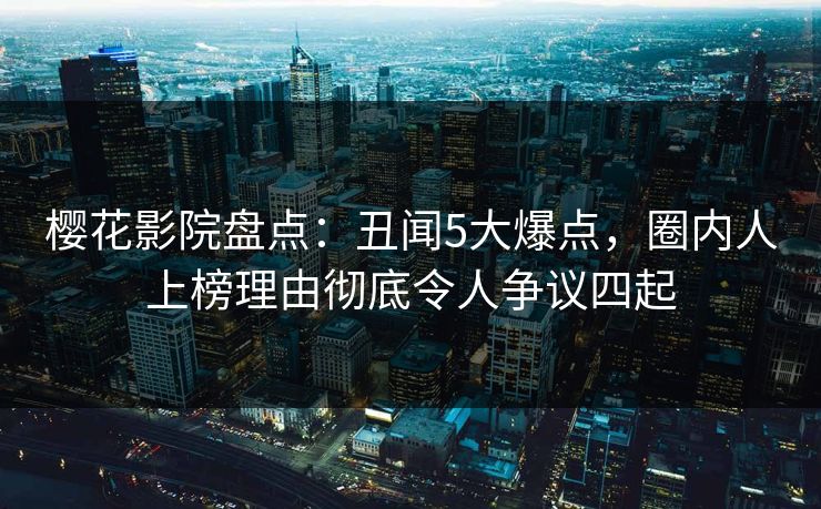 樱花影院盘点：丑闻5大爆点，圈内人上榜理由彻底令人争议四起