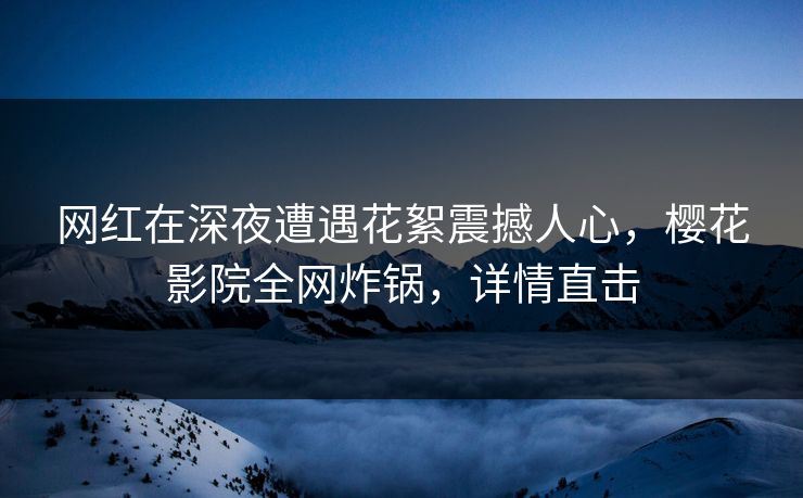 网红在深夜遭遇花絮震撼人心，樱花影院全网炸锅，详情直击