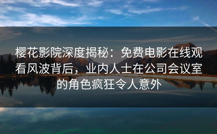 樱花影院深度揭秘：免费电影在线观看风波背后，业内人士在公司会议室的角色疯狂令人意外