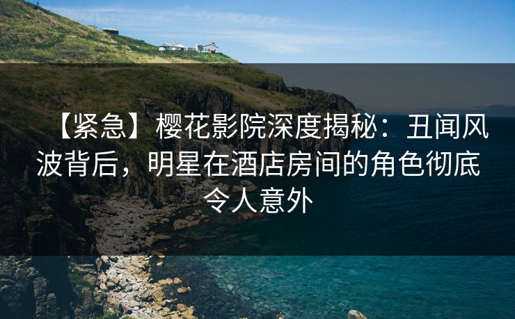 【紧急】樱花影院深度揭秘：丑闻风波背后，明星在酒店房间的角色彻底令人意外