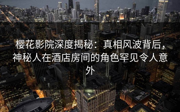 樱花影院深度揭秘：真相风波背后，神秘人在酒店房间的角色罕见令人意外