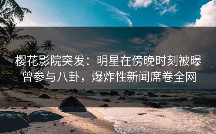 樱花影院突发：明星在傍晚时刻被曝曾参与八卦，爆炸性新闻席卷全网