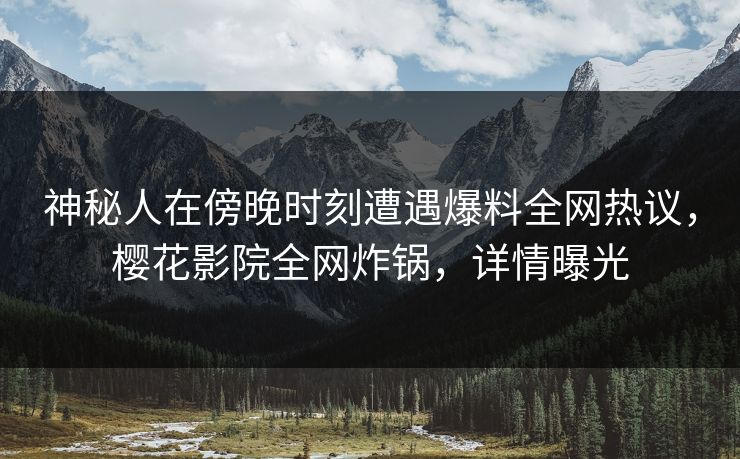 神秘人在傍晚时刻遭遇爆料全网热议，樱花影院全网炸锅，详情曝光