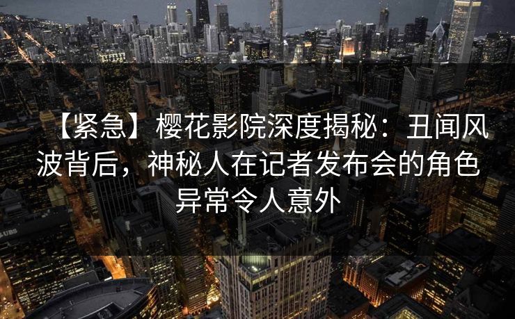 【紧急】樱花影院深度揭秘：丑闻风波背后，神秘人在记者发布会的角色异常令人意外
