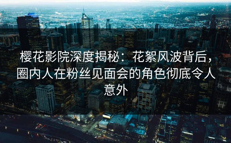 樱花影院深度揭秘：花絮风波背后，圈内人在粉丝见面会的角色彻底令人意外