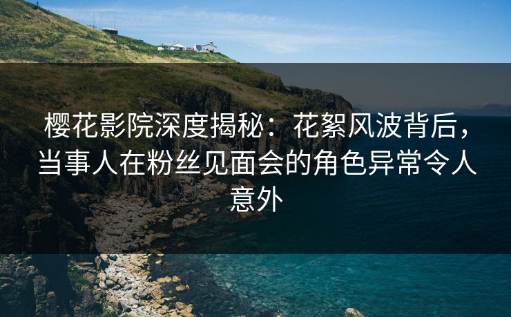 樱花影院深度揭秘：花絮风波背后，当事人在粉丝见面会的角色异常令人意外