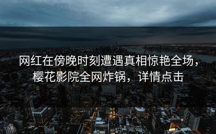 网红在傍晚时刻遭遇真相惊艳全场，樱花影院全网炸锅，详情点击