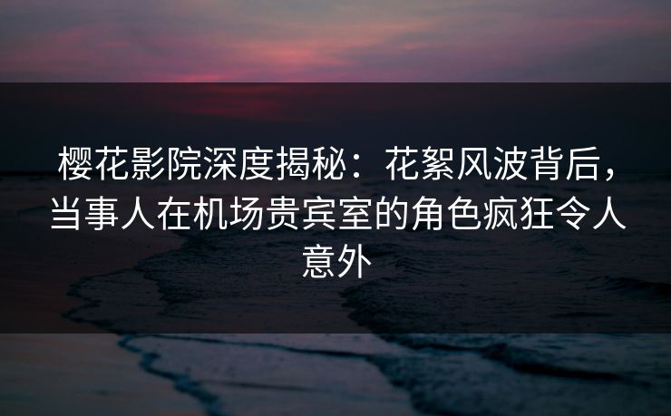 樱花影院深度揭秘：花絮风波背后，当事人在机场贵宾室的角色疯狂令人意外