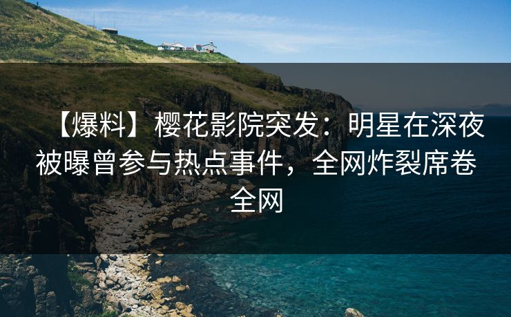 【爆料】樱花影院突发：明星在深夜被曝曾参与热点事件，全网炸裂席卷全网