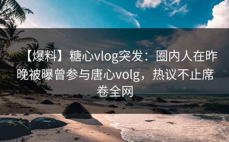 【爆料】糖心vlog突发：圈内人在昨晚被曝曾参与唐心volg，热议不止席卷全网
