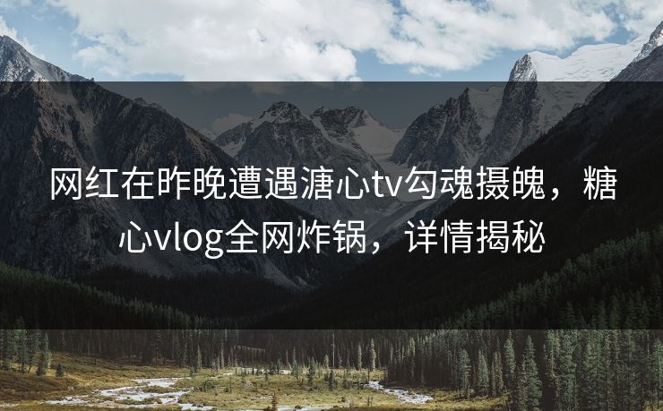 网红在昨晚遭遇溏心tv勾魂摄魄,糖心vlog全网炸锅,详情揭秘 网红在昨晚遭遇溏心tv勾魂摄魄,糖心vlog全网炸锅,详情揭秘