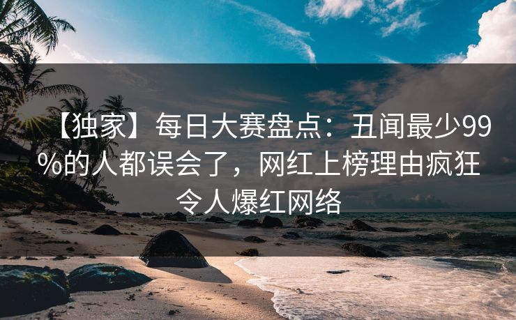【独家】每日大赛盘点：丑闻最少99%的人都误会了，网红上榜理由疯狂令人爆红网络