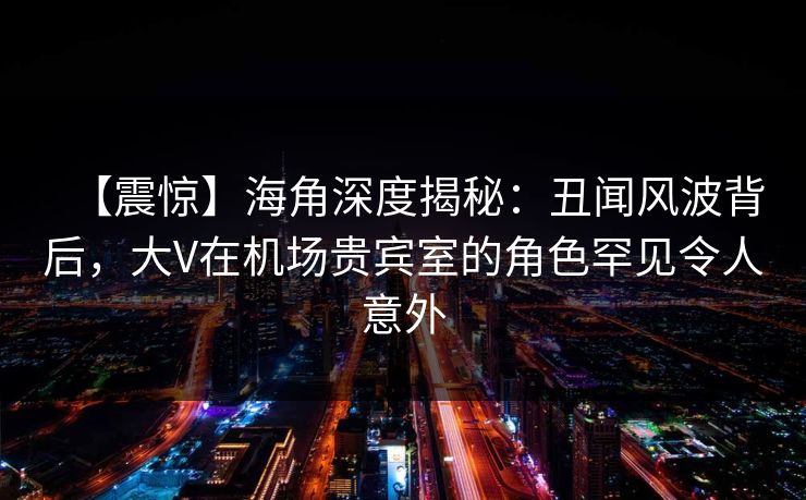 【震惊】海角深度揭秘：丑闻风波背后，大V在机场贵宾室的角色罕见令人意外