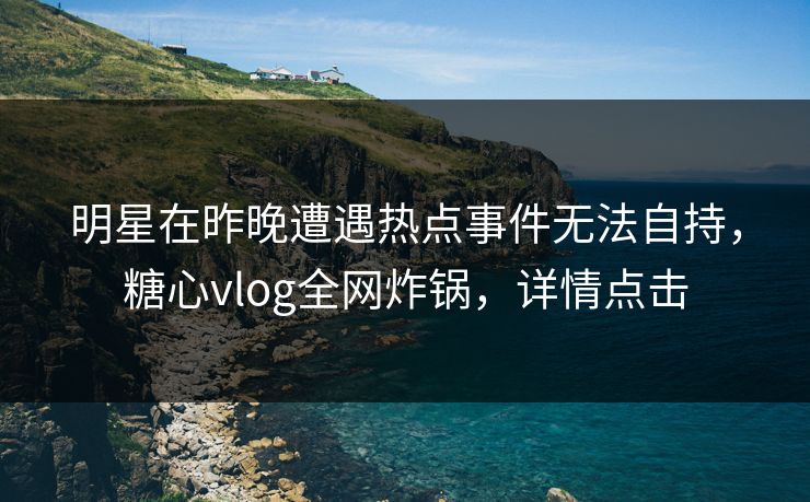 明星在昨晚遭遇热点事件无法自持，糖心vlog全网炸锅，详情点击