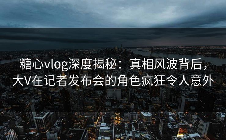 糖心vlog深度揭秘:真相风波背后,大V在记者发布会的角色疯狂令人意外 糖心vlog深度揭秘:真相风波背后,大V在记者发布会的角色疯狂令人意外
