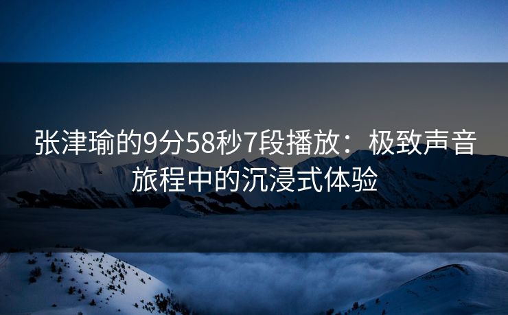 张津瑜的9分58秒7段播放：极致声音旅程中的沉浸式体验