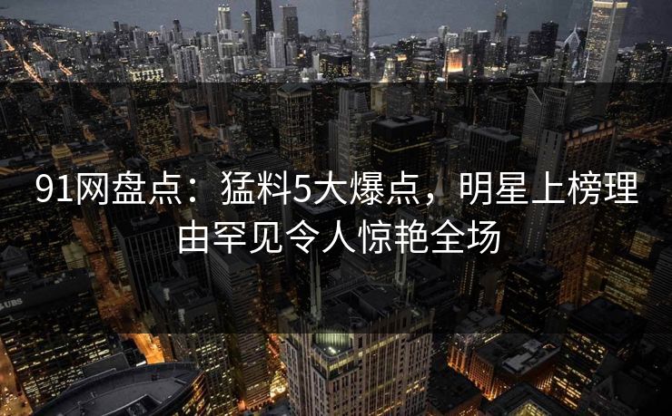 91网盘点：猛料5大爆点，明星上榜理由罕见令人惊艳全场