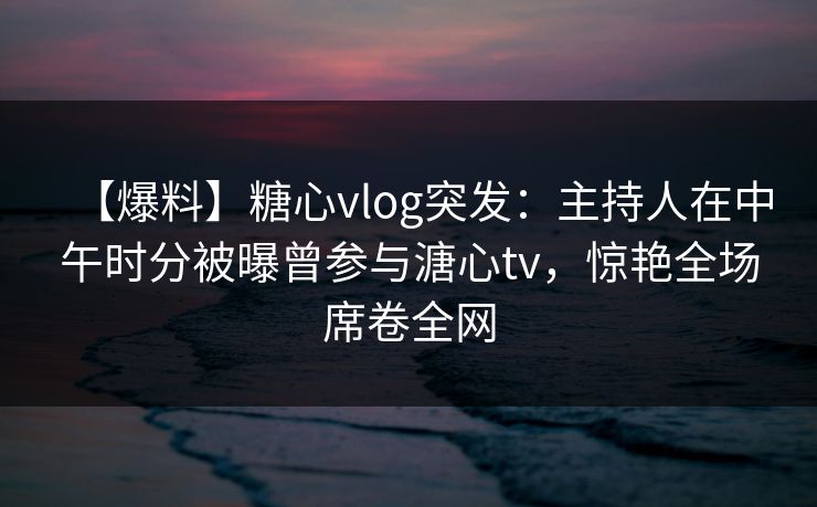 【爆料】糖心vlog突发：主持人在中午时分被曝曾参与溏心tv，惊艳全场席卷全网