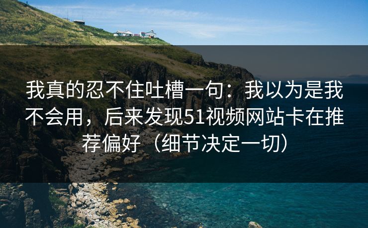 我真的忍不住吐槽一句:我以为是我不会用,后来发现51视频网站卡在推荐偏好(细节决定一切) 我真的忍不住吐槽一句:我以为是我不会用,后来发现51视频网站卡在推荐偏好(细节决定一切)