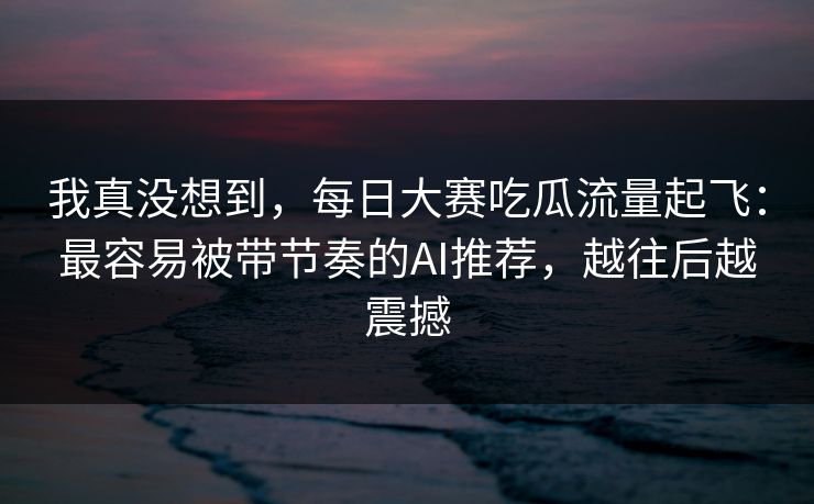 我真没想到，每日大赛吃瓜流量起飞：最容易被带节奏的AI推荐，越往后越震撼