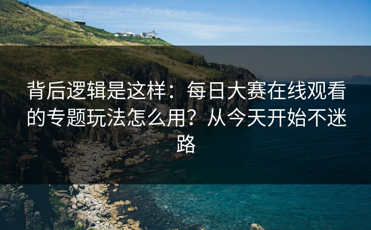 背后逻辑是这样：每日大赛在线观看的专题玩法怎么用？从今天开始不迷路
