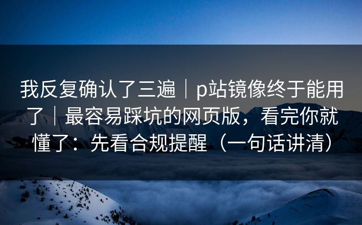 我反复确认了三遍｜p站镜像终于能用了｜最容易踩坑的网页版，看完你就懂了：先看合规提醒（一句话讲清）