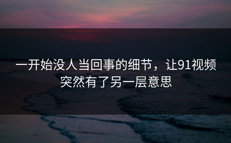一开始没人当回事的细节，让91视频突然有了另一层意思