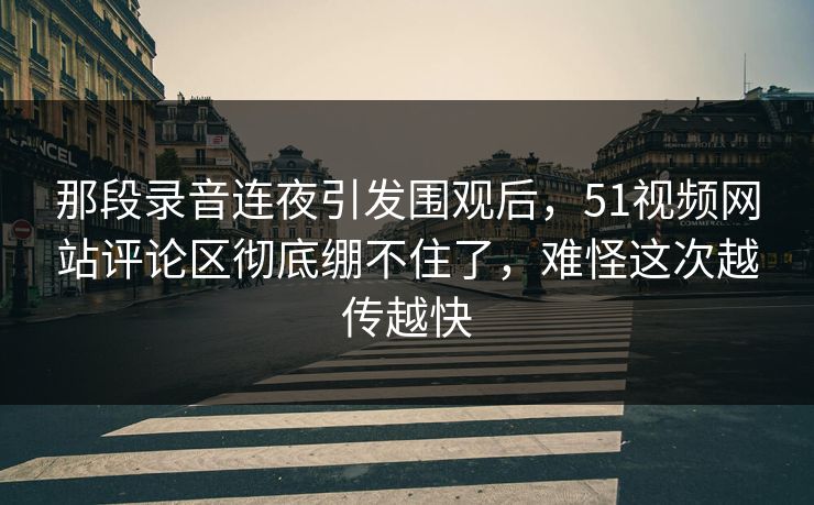 那段录音连夜引发围观后，51视频网站评论区彻底绷不住了，难怪这次越传越快